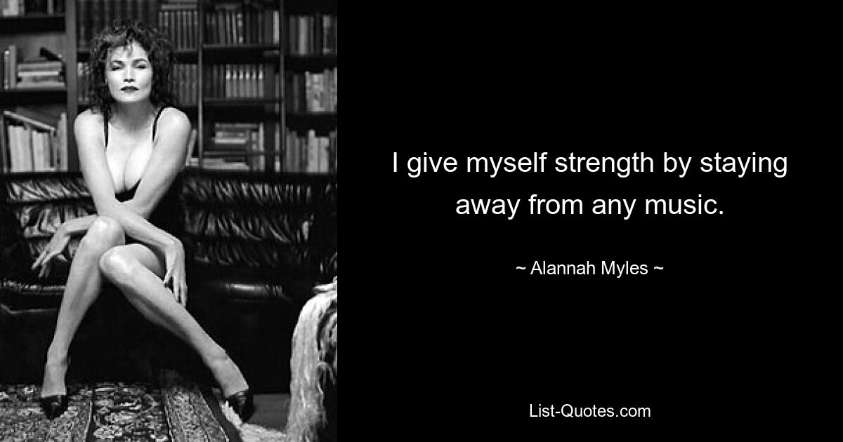 I give myself strength by staying away from any music. — © Alannah Myles