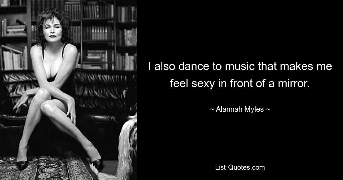 I also dance to music that makes me feel sexy in front of a mirror. — © Alannah Myles