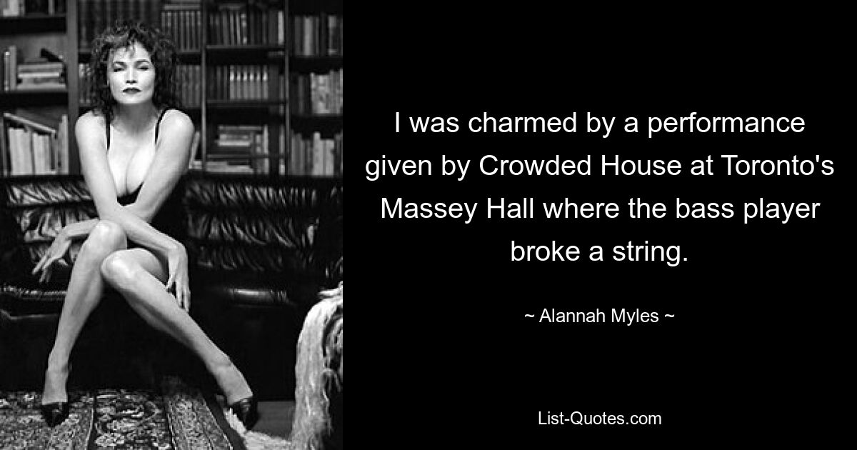 I was charmed by a performance given by Crowded House at Toronto's Massey Hall where the bass player broke a string. — © Alannah Myles