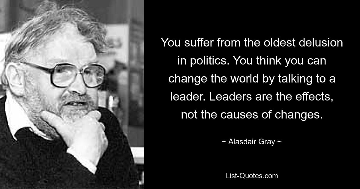 You suffer from the oldest delusion in politics. You think you can change the world by talking to a leader. Leaders are the effects, not the causes of changes. — © Alasdair Gray