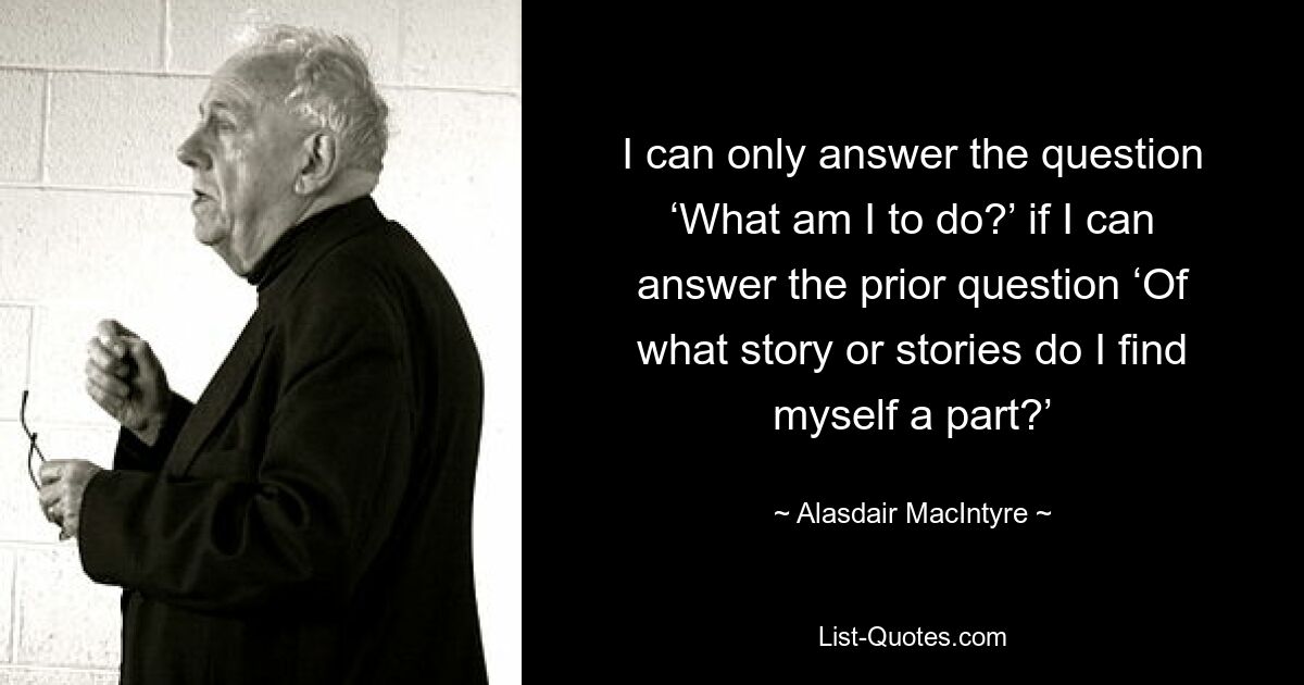Я могу только ответить на вопрос: «Что мне делать?» если я смогу ответить на предыдущий вопрос: «Частью какой истории или историй я являюсь?» — © Аласдер Макинтайр 