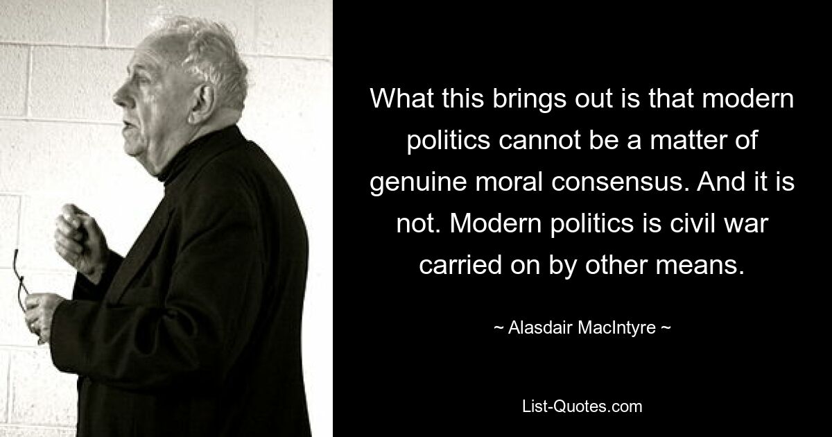 What this brings out is that modern politics cannot be a matter of genuine moral consensus. And it is not. Modern politics is civil war carried on by other means. — © Alasdair MacIntyre