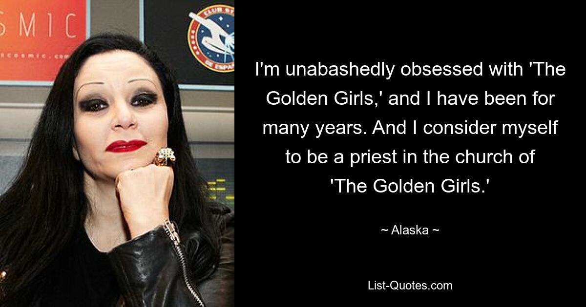 I'm unabashedly obsessed with 'The Golden Girls,' and I have been for many years. And I consider myself to be a priest in the church of 'The Golden Girls.' — © Alaska