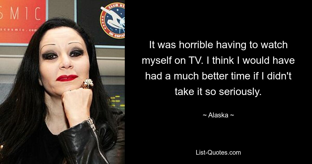 It was horrible having to watch myself on TV. I think I would have had a much better time if I didn't take it so seriously. — © Alaska