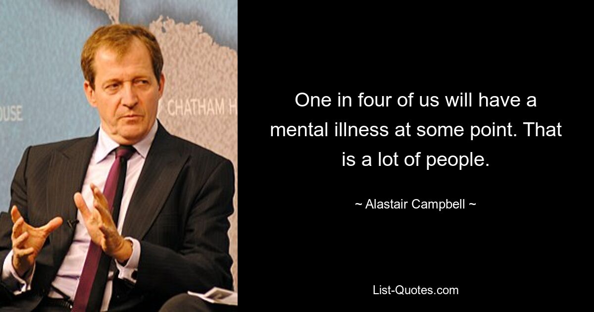 One in four of us will have a mental illness at some point. That is a lot of people. — © Alastair Campbell