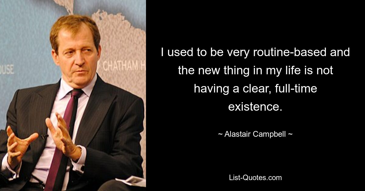 I used to be very routine-based and the new thing in my life is not having a clear, full-time existence. — © Alastair Campbell