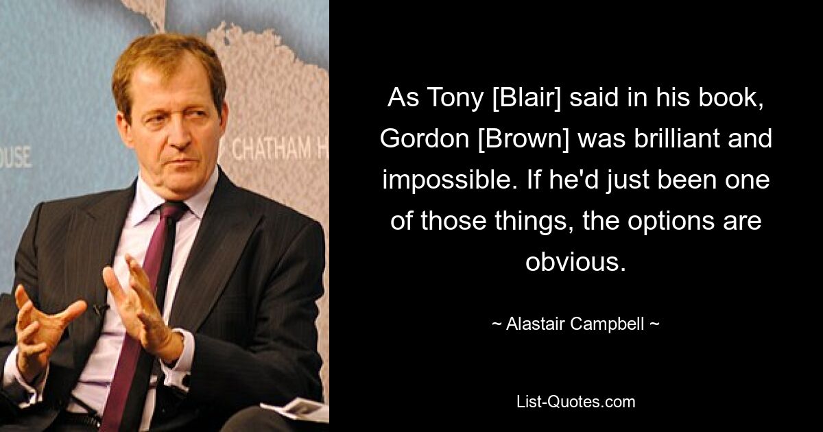 Wie Tony [Blair] in seinem Buch sagte, war Gordon [Brown] brillant und unmöglich. Wenn er nur eines dieser Dinge gewesen wäre, wären die Optionen offensichtlich. — © Alastair Campbell