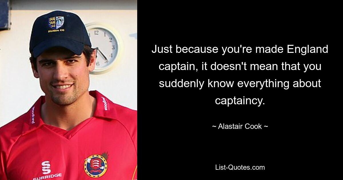 Just because you're made England captain, it doesn't mean that you suddenly know everything about captaincy. — © Alastair Cook