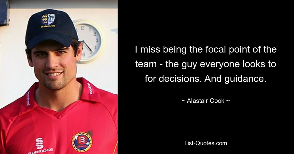 I miss being the focal point of the team - the guy everyone looks to for decisions. And guidance. — © Alastair Cook