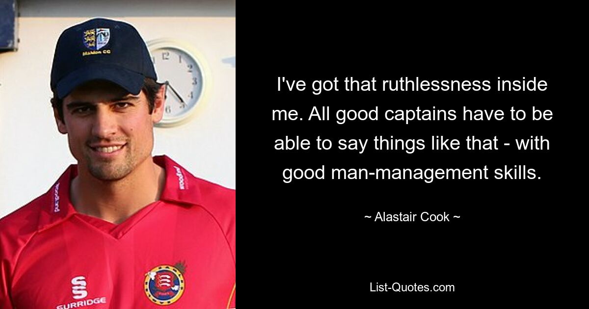 I've got that ruthlessness inside me. All good captains have to be able to say things like that - with good man-management skills. — © Alastair Cook