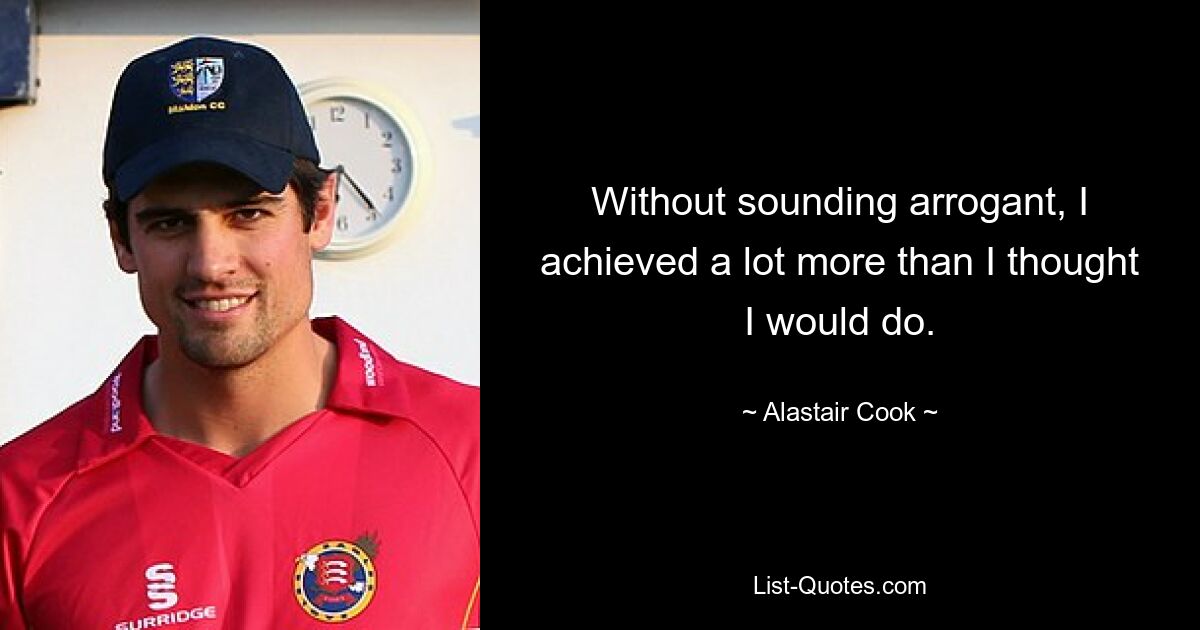 Without sounding arrogant, I achieved a lot more than I thought I would do. — © Alastair Cook