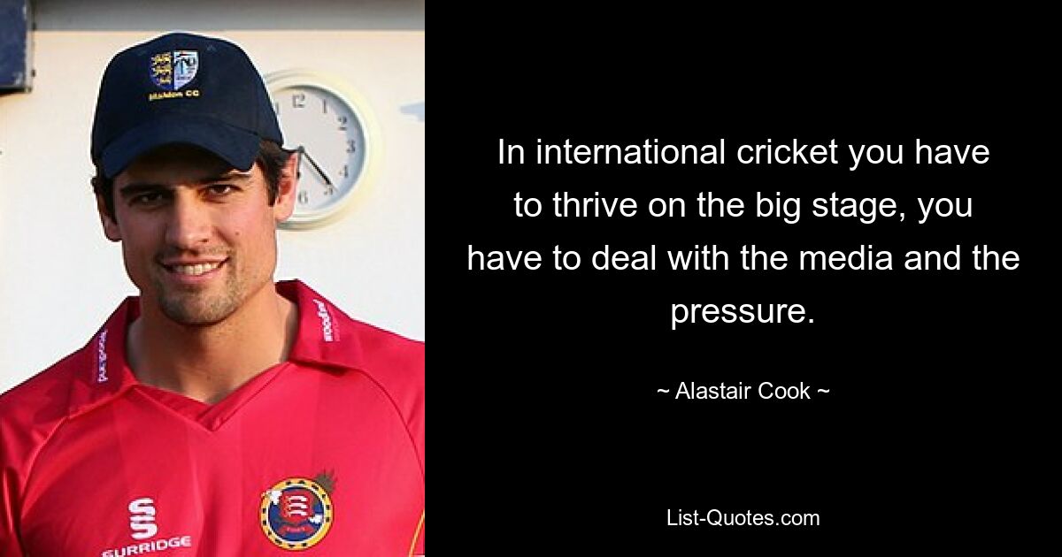 In international cricket you have to thrive on the big stage, you have to deal with the media and the pressure. — © Alastair Cook