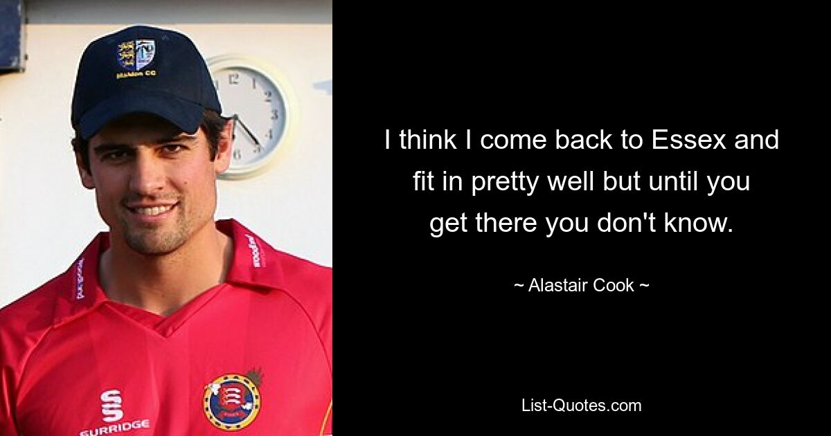 I think I come back to Essex and fit in pretty well but until you get there you don't know. — © Alastair Cook