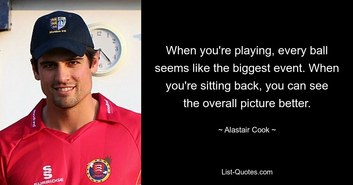 When you're playing, every ball seems like the biggest event. When you're sitting back, you can see the overall picture better. — © Alastair Cook