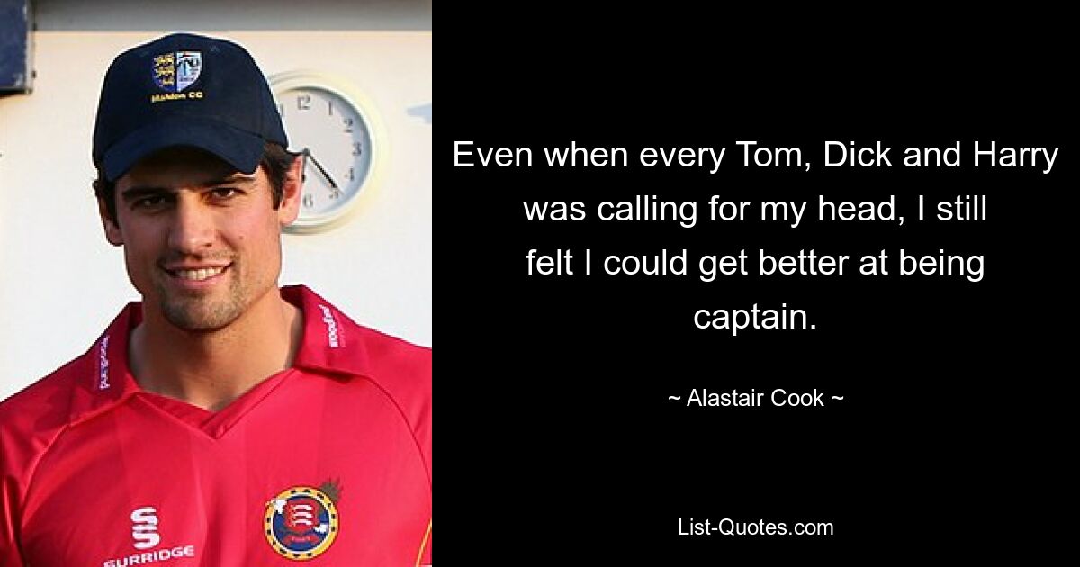 Even when every Tom, Dick and Harry was calling for my head, I still felt I could get better at being captain. — © Alastair Cook