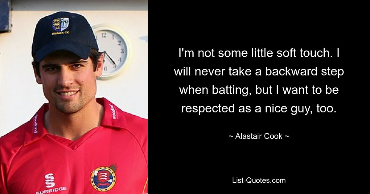 I'm not some little soft touch. I will never take a backward step when batting, but I want to be respected as a nice guy, too. — © Alastair Cook