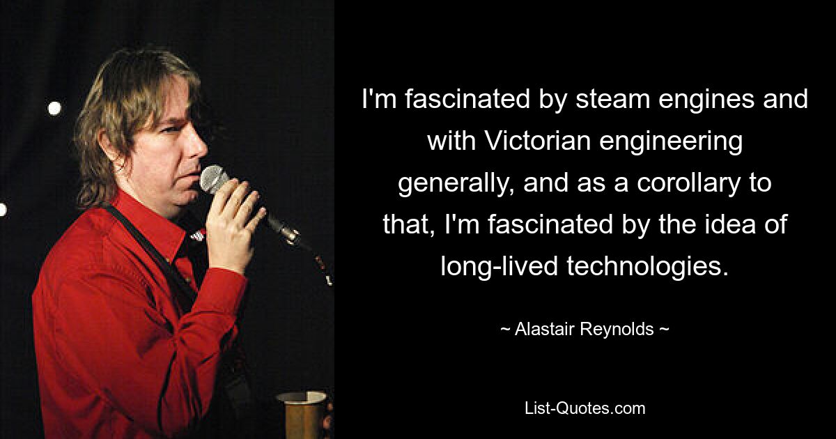 I'm fascinated by steam engines and with Victorian engineering generally, and as a corollary to that, I'm fascinated by the idea of long-lived technologies. — © Alastair Reynolds