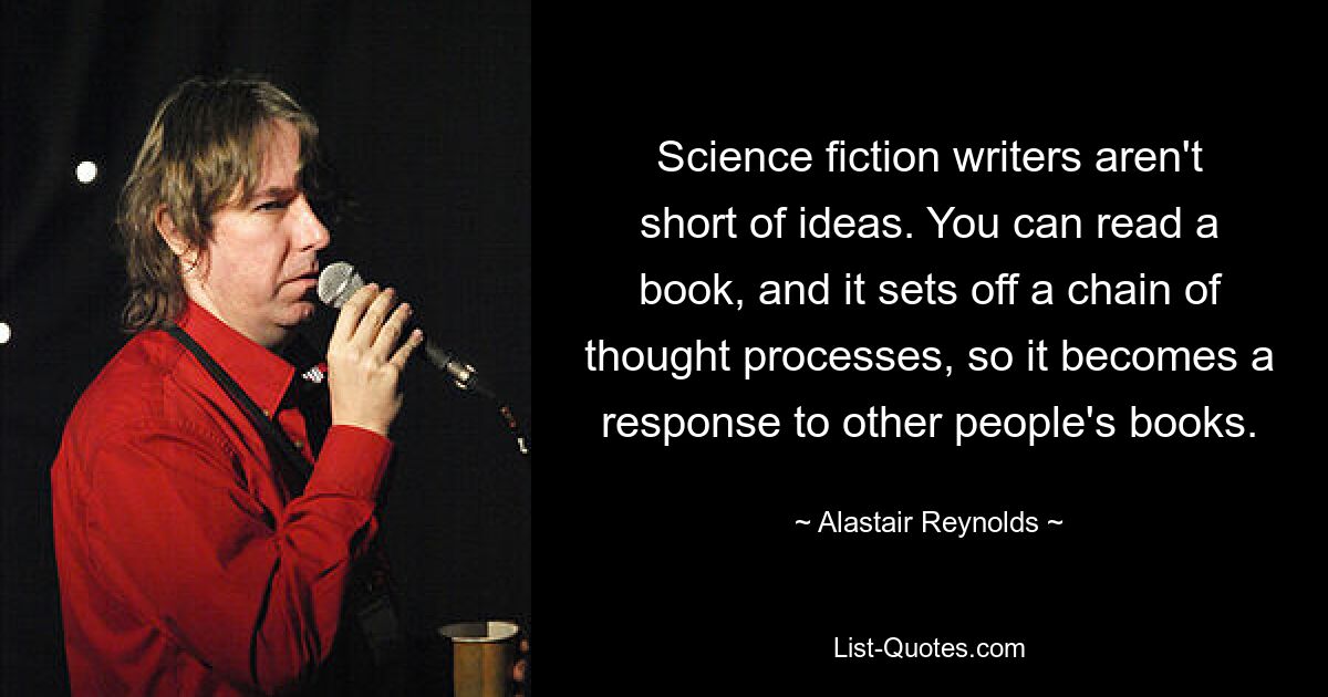 Science fiction writers aren't short of ideas. You can read a book, and it sets off a chain of thought processes, so it becomes a response to other people's books. — © Alastair Reynolds