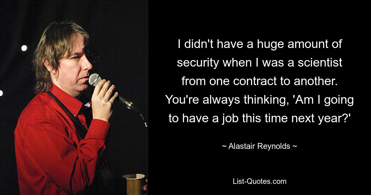 I didn't have a huge amount of security when I was a scientist from one contract to another. You're always thinking, 'Am I going to have a job this time next year?' — © Alastair Reynolds