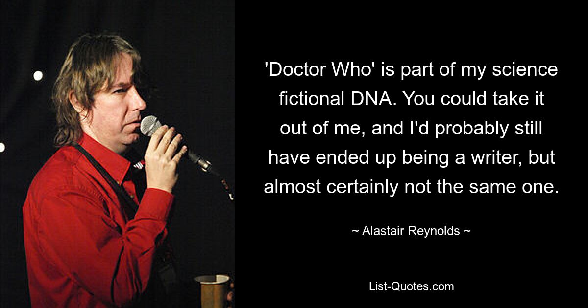 'Doctor Who' is part of my science fictional DNA. You could take it out of me, and I'd probably still have ended up being a writer, but almost certainly not the same one. — © Alastair Reynolds