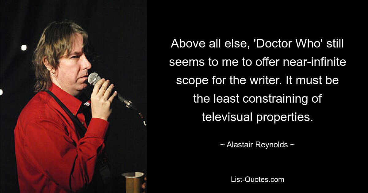 Above all else, 'Doctor Who' still seems to me to offer near-infinite scope for the writer. It must be the least constraining of televisual properties. — © Alastair Reynolds