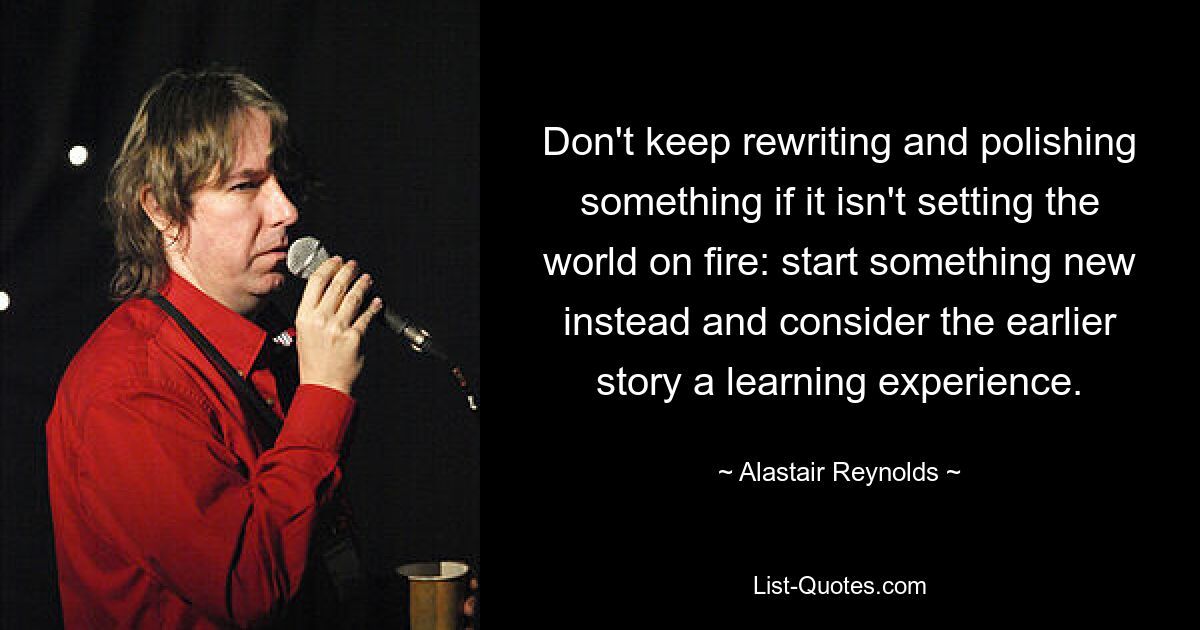 Don't keep rewriting and polishing something if it isn't setting the world on fire: start something new instead and consider the earlier story a learning experience. — © Alastair Reynolds