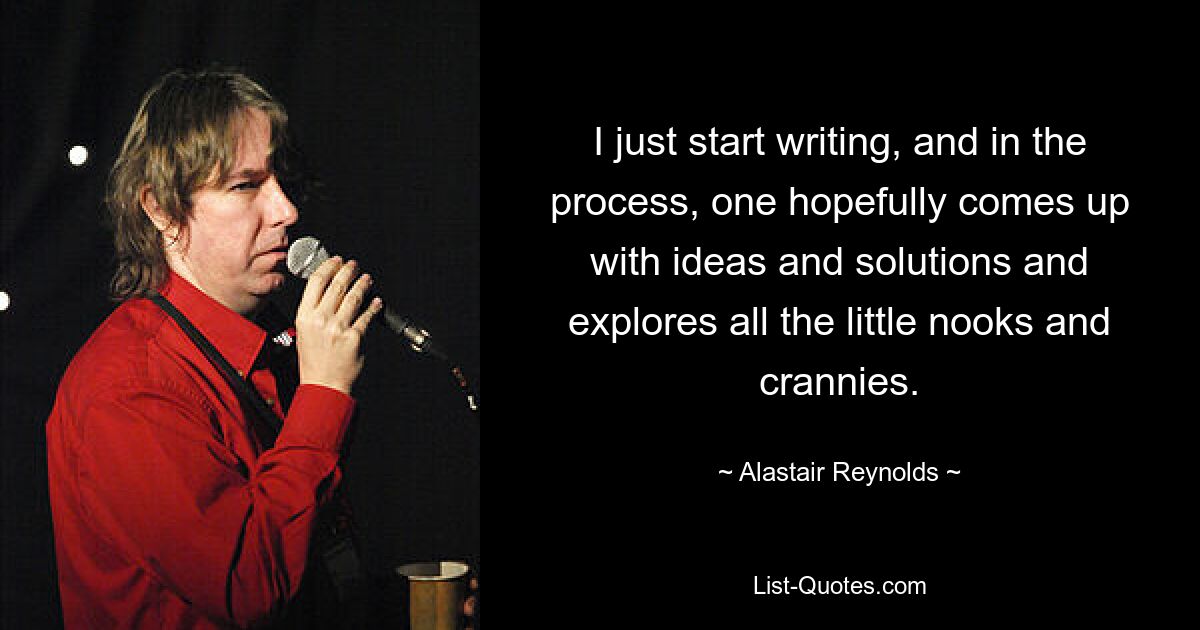 I just start writing, and in the process, one hopefully comes up with ideas and solutions and explores all the little nooks and crannies. — © Alastair Reynolds