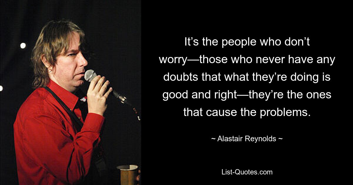 It’s the people who don’t worry—those who never have any doubts that what they’re doing is good and right—they’re the ones that cause the problems. — © Alastair Reynolds