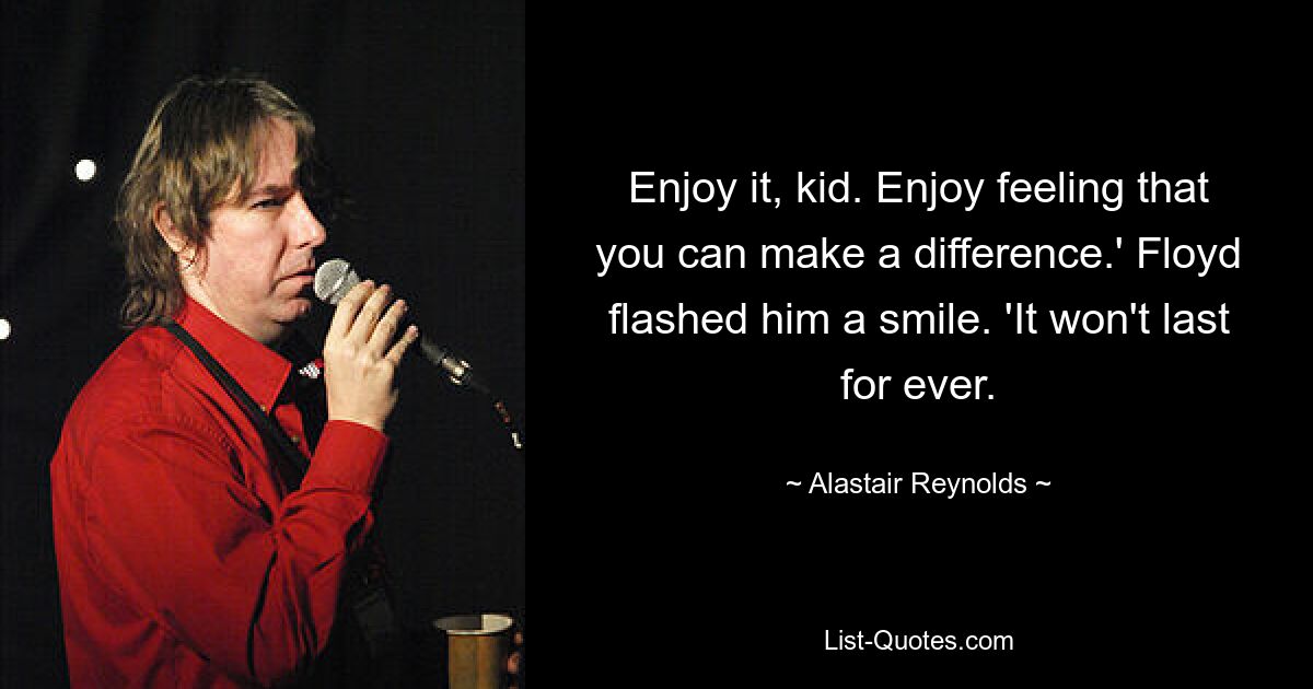 Enjoy it, kid. Enjoy feeling that you can make a difference.' Floyd flashed him a smile. 'It won't last for ever. — © Alastair Reynolds