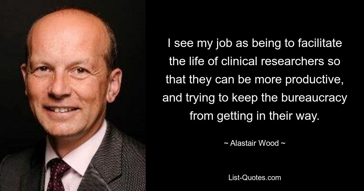 I see my job as being to facilitate the life of clinical researchers so that they can be more productive, and trying to keep the bureaucracy from getting in their way. — © Alastair Wood