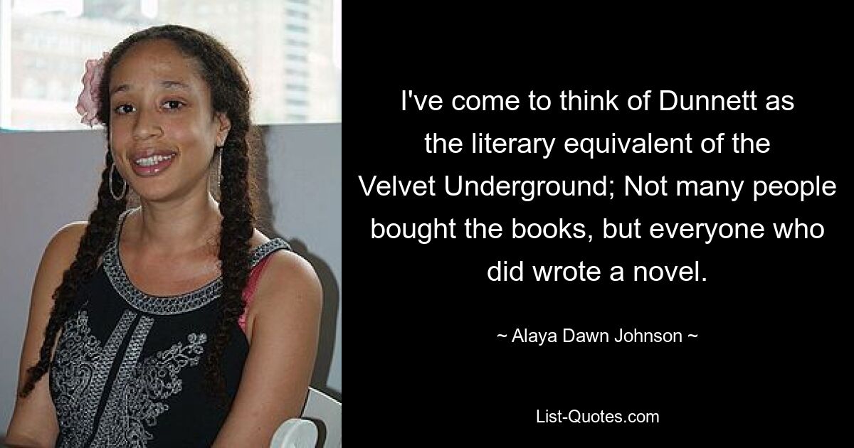 I've come to think of Dunnett as the literary equivalent of the Velvet Underground; Not many people bought the books, but everyone who did wrote a novel. — © Alaya Dawn Johnson