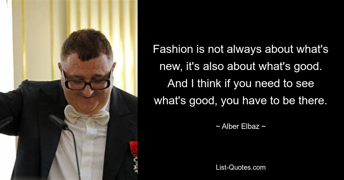 Fashion is not always about what's new, it's also about what's good. And I think if you need to see what's good, you have to be there. — © Alber Elbaz