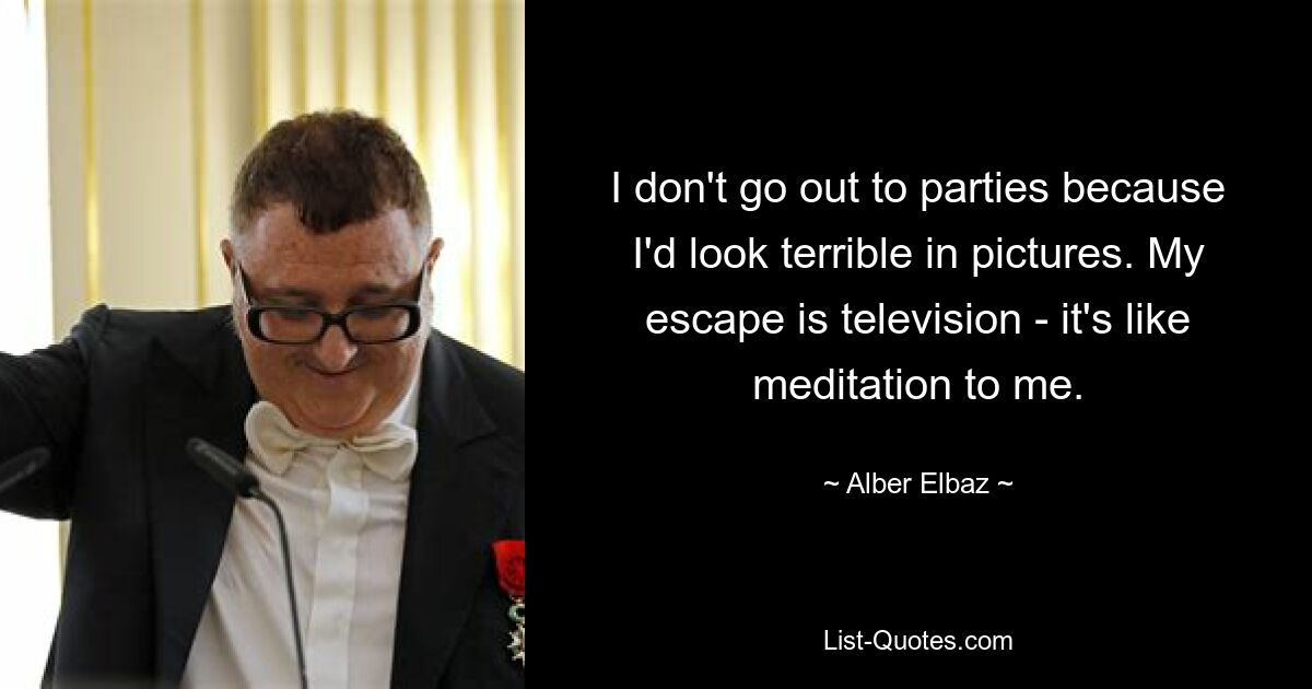 I don't go out to parties because I'd look terrible in pictures. My escape is television - it's like meditation to me. — © Alber Elbaz