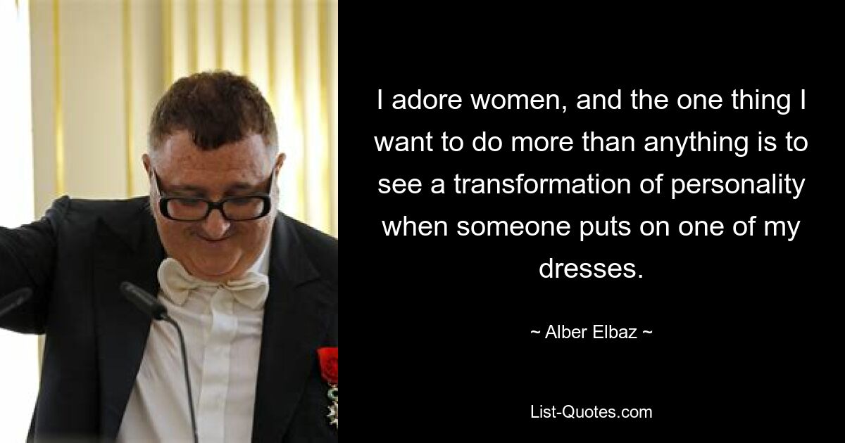 I adore women, and the one thing I want to do more than anything is to see a transformation of personality when someone puts on one of my dresses. — © Alber Elbaz