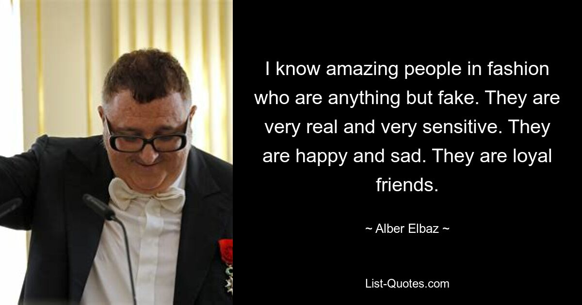 I know amazing people in fashion who are anything but fake. They are very real and very sensitive. They are happy and sad. They are loyal friends. — © Alber Elbaz