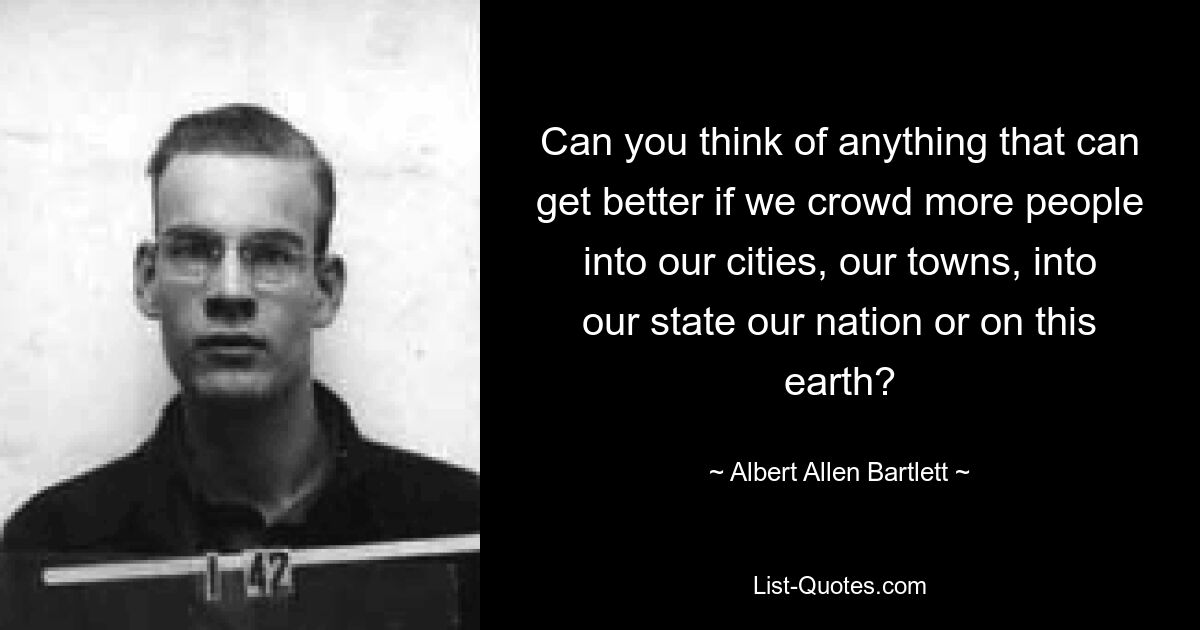 Can you think of anything that can get better if we crowd more people into our cities, our towns, into our state our nation or on this earth? — © Albert Allen Bartlett