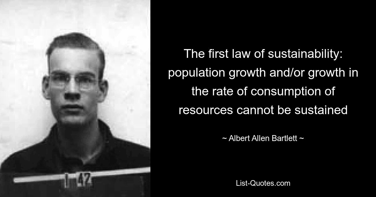 The first law of sustainability: population growth and/or growth in the rate of consumption of resources cannot be sustained — © Albert Allen Bartlett