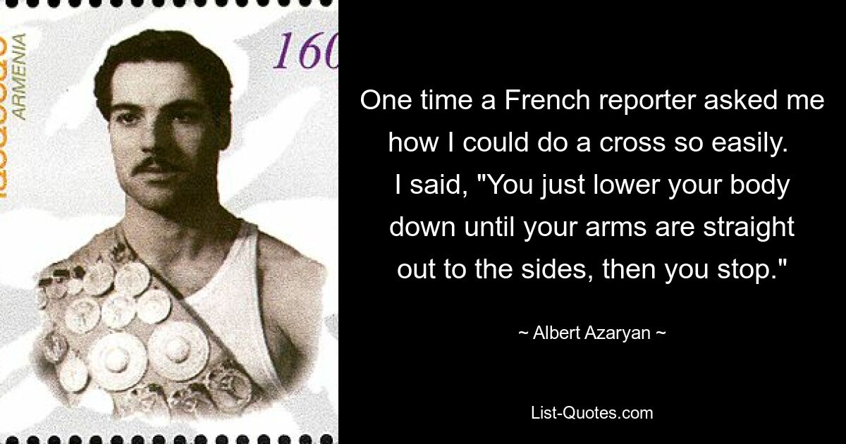 One time a French reporter asked me how I could do a cross so easily.  I said, "You just lower your body down until your arms are straight out to the sides, then you stop." — © Albert Azaryan