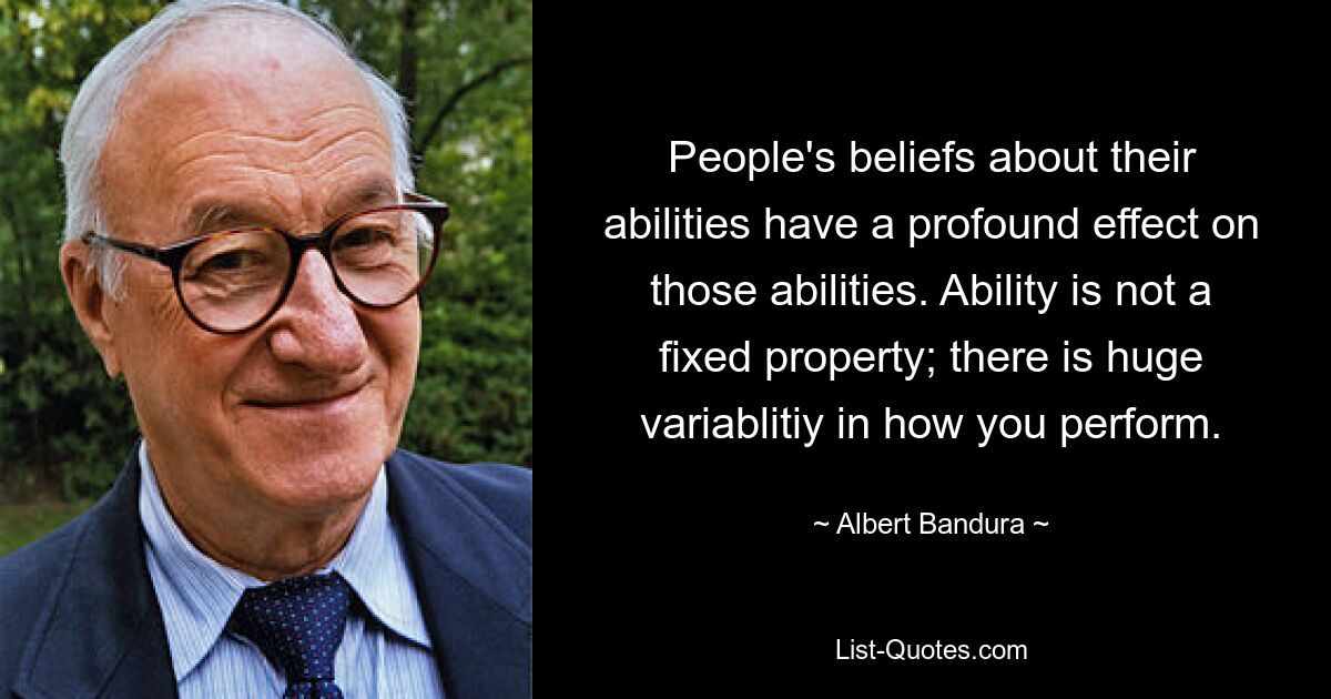 People's beliefs about their abilities have a profound effect on those abilities. Ability is not a fixed property; there is huge variablitiy in how you perform. — © Albert Bandura