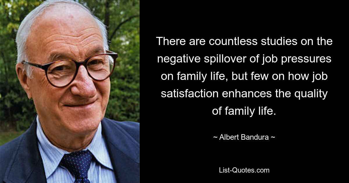 There are countless studies on the negative spillover of job pressures on family life, but few on how job satisfaction enhances the quality of family life. — © Albert Bandura