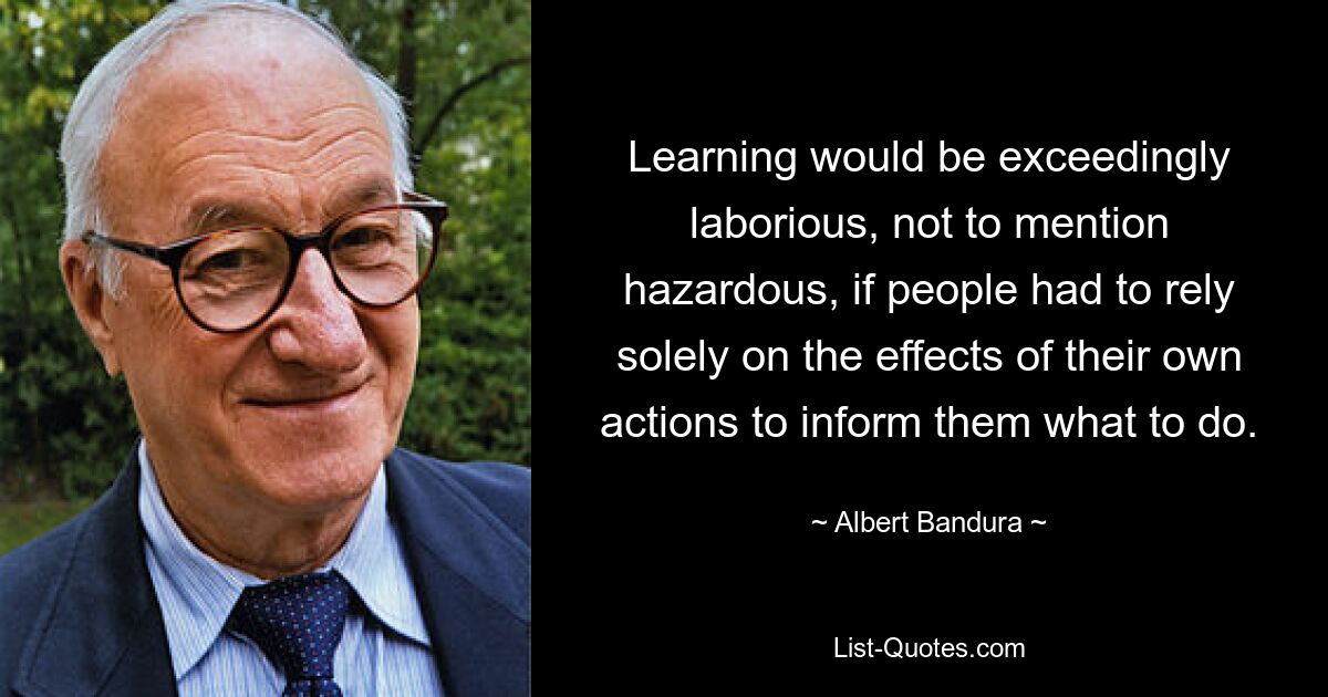 Lernen wäre äußerst mühsam und sogar gefährlich, wenn sich die Menschen allein auf die Auswirkungen ihrer eigenen Handlungen verlassen müssten, um zu wissen, was sie tun sollen. — © Albert Bandura 