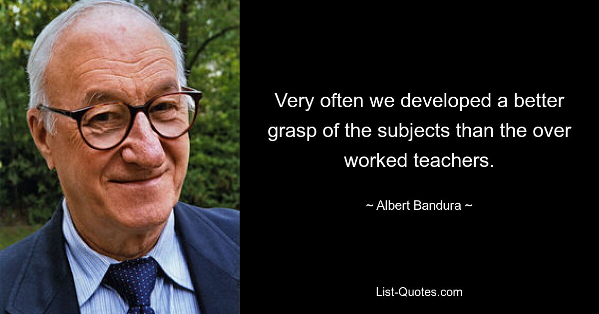 Very often we developed a better grasp of the subjects than the over worked teachers. — © Albert Bandura