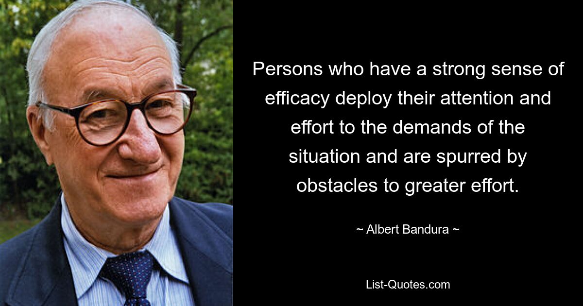 Persons who have a strong sense of efficacy deploy their attention and effort to the demands of the situation and are spurred by obstacles to greater effort. — © Albert Bandura