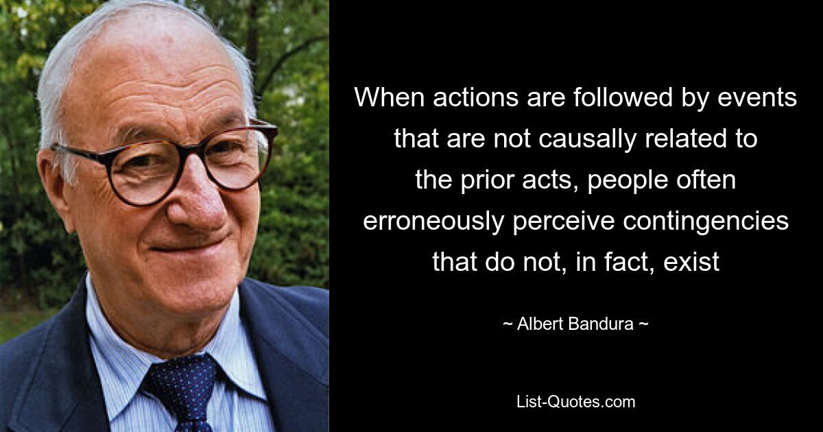 When actions are followed by events that are not causally related to the prior acts, people often erroneously perceive contingencies that do not, in fact, exist — © Albert Bandura