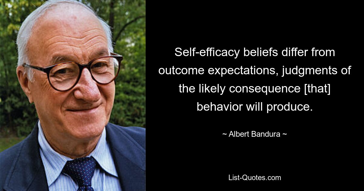 Self-efficacy beliefs differ from outcome expectations, judgments of the likely consequence [that] behavior will produce. — © Albert Bandura