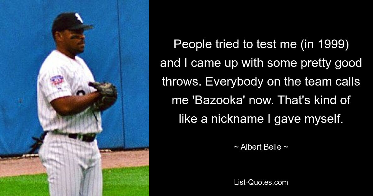 People tried to test me (in 1999) and I came up with some pretty good throws. Everybody on the team calls me 'Bazooka' now. That's kind of like a nickname I gave myself. — © Albert Belle