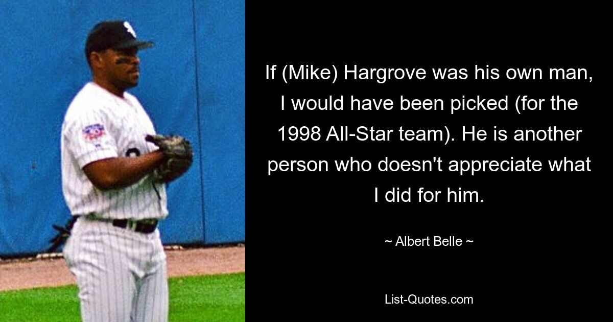 If (Mike) Hargrove was his own man, I would have been picked (for the 1998 All-Star team). He is another person who doesn't appreciate what I did for him. — © Albert Belle