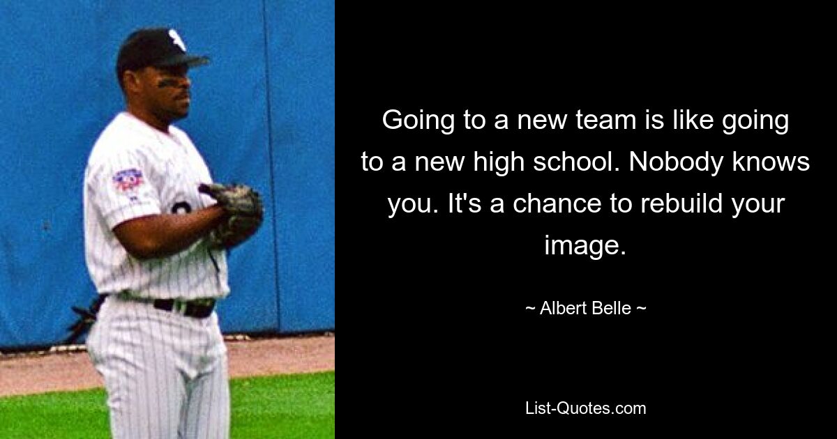 Going to a new team is like going to a new high school. Nobody knows you. It's a chance to rebuild your image. — © Albert Belle