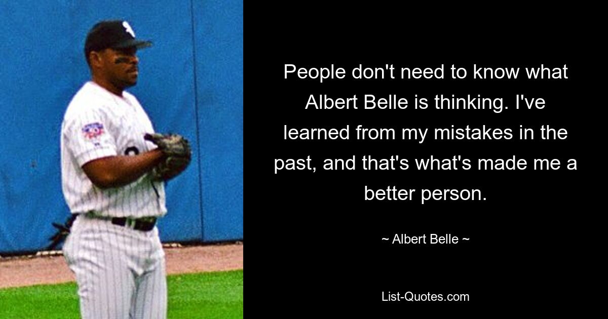 People don't need to know what Albert Belle is thinking. I've learned from my mistakes in the past, and that's what's made me a better person. — © Albert Belle