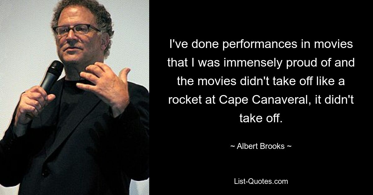 I've done performances in movies that I was immensely proud of and the movies didn't take off like a rocket at Cape Canaveral, it didn't take off. — © Albert Brooks